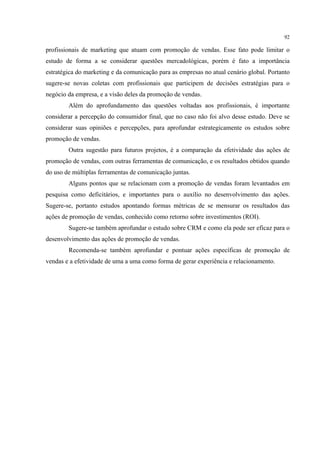 92

profissionais de marketing que atuam com promoção de vendas. Esse fato pode limitar o
estudo de forma a se considerar questões mercadológicas, porém é fato a importância
estratégica do marketing e da comunicação para as empresas no atual cenário global. Portanto
sugere-se novas coletas com profissionais que participem de decisões estratégias para o
negócio da empresa, e a visão deles da promoção de vendas.
        Além do aprofundamento das questões voltadas aos profissionais, é importante
considerar a percepção do consumidor final, que no caso não foi alvo desse estudo. Deve se
considerar suas opiniões e percepções, para aprofundar estrategicamente os estudos sobre
promoção de vendas.
        Outra sugestão para futuros projetos, é a comparação da efetividade das ações de
promoção de vendas, com outras ferramentas de comunicação, e os resultados obtidos quando
do uso de múltiplas ferramentas de comunicação juntas.
        Alguns pontos que se relacionam com a promoção de vendas foram levantados em
pesquisa como deficitários, e importantes para o auxílio no desenvolvimento das ações.
Sugere-se, portanto estudos apontando formas métricas de se mensurar os resultados das
ações de promoção de vendas, conhecido como retorno sobre investimentos (ROI).
        Sugere-se também aprofundar o estudo sobre CRM e como ela pode ser eficaz para o
desenvolvimento das ações de promoção de vendas.
        Recomenda-se também aprofundar e pontuar ações específicas de promoção de
vendas e a efetividade de uma a uma como forma de gerar experiência e relacionamento.
 