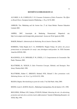 93

                               REFERÊNCIAS BIBLIOGRÁFICAS


ALVAREZ, A. B.; CASIELLES, V. R. Consumer Evaluation of Sales Promotion: The Effect
on Brand Choice. European Journal of Marketing, v. 39, p. 54-70, 2005.


AMBLER, Tim. Marketing and the bottom line. 2ª ed. Great Britain: Pearson Education
Limited, 2003.


AMPRO,       2007.      Associação     de    Marketing      Promocional.     Disponível      em:
http://www.ampro.com.br/ampro/mkt_promocional/. Acesso em 30 de Agosto de 2008.


BAKER, Michael J. Administração de Marketing. Rio de Janeiro: Elsevier, 2005.


BARBOSA, Telma Regina da C. G.; MARQUES, Wagner França. Os efeitos dos preços
promocionais no desempenho do varejo: uma abordagem multi-produto. In: XXX Encontro
Anual da ANPAD, 2001.


BLACKWELL, R. D., MINIARD, P. W.; ENGEL, J. F. Comportamento do Consumidor. São
Paulo: Thomson, 2005.


BLATTBERG, R.; NESLIN, S. Sales Promotion Concepts, Methods, and Strategies. New
Jersey: Prentice-Hall, 1990.


BLATTBERG, Robert C.; BRIESCH, Richard; FOX, Edward J. How promotions work.
Marketing Science. vol. 14, n. 3, p. G122-G132, 1996.


BLESSA, Regina. Merchandising no ponto-de-venda. 3ª ed. São Paulo: Atlas, 2005.


BOONE, Louis E.; KURTZ, David L., Marketing Contemporâneo, Rio de Janeiro: LTC, 1998.


BOULDING, William; LEE, Eunkyu; STAELIN, Richard. Mastering the mix: do advertising,
promotion and sales force activities lead to differentiation? Journal of Marketing Research. vol.
XXXI, May 1994.
 
