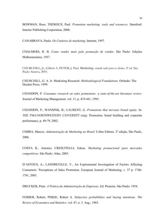 94

BOWMAN, Russ; THEROUX, Paul. Promotion marketing: tools and resources. Stamford:
Intertec Publishing Corporation, 2000.


CANABRAVA, Paulo. Os Cenários de marketing. Internet, 1997.


CHALMERS, R. B. Como vender mais pela promoção de vendas. São Paulo: Edições
Melhoramentos, 1957.


CHURCHILL, Jr.; Gilbert A. PETER, J. Paul. Marketing: criando valor para os clientes. 2ª ed. São
Paulo: Saraiva, 2003.

CHURCHILL, G. A. Jr. Marketing Research: Methodological Foundations. Orlando: The
Dryden Press, 1999.

CHANDON, P. Consumer research on sales promotions: a state-of-the-art literature review.
Journal of Marketing Management. vol. 11, p. 419-441, 1995.


CHANDON, P.; WANSINK, B.; LAURENT, G. Promotions that increase brand equity. In:
THE PMA/NORTHWESTERN UNIVERSITY (org). Promotion, brand building and corporate
performance, p. 49-79, 2002.


COBRA, Marcos. Administração de Marketing no Brasil. Cobra Editora. 2º edição, São Paulo,
2006.


COSTA R., Antonio; CRESCITELLI, Edson. Marketing promocional para mercados
competitivos. São Paulo: Atlas, 2003.


D´ASTOUS, A.; LANDREVILLE, V., An Expiremental Investigation of Factors Affecting
Consumers´ Perceptions of Sales Promotion. European Journal of Marketing, v. 37 p. 1746-
1761, 2003.


DRUCKER, Peter. A Prática da Administração de Empresas. Ed. Pioneira. São Paulo: 1954.


FERBER, Robert; PISKIE, Robert A. Subjective probabilities and buying intentions. The
Review of Economics and Statistics. vol. 47, n. 3. Aug., 1965.
 