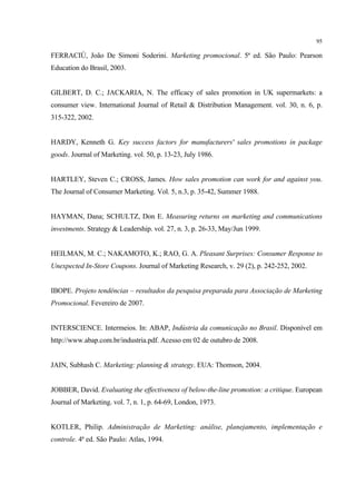 95

FERRACIÙ, João De Simoni Soderini. Marketing promocional. 5ª ed. São Paulo: Pearson
Education do Brasil, 2003.


GILBERT, D. C.; JACKARIA, N. The efficacy of sales promotion in UK supermarkets: a
consumer view. International Journal of Retail & Distribution Management. vol. 30, n. 6, p.
315-322, 2002.


HARDY, Kenneth G. Key success factors for manufacturers' sales promotions in package
goods. Journal of Marketing. vol. 50, p. 13-23, July 1986.


HARTLEY, Steven C.; CROSS, James. How sales promotion can work for and against you.
The Journal of Consumer Marketing. Vol. 5, n.3, p. 35-42, Summer 1988.


HAYMAN, Dana; SCHULTZ, Don E. Measuring returns on marketing and communications
investments. Strategy & Leadership. vol. 27, n. 3, p. 26-33, May/Jun 1999.


HEILMAN, M. C.; NAKAMOTO, K.; RAO, G. A. Pleasant Surprises: Consumer Response to
Unexpected In-Store Coupons. Journal of Marketing Research, v. 29 (2), p. 242-252, 2002.


IBOPE. Projeto tendências – resultados da pesquisa preparada para Associação de Marketing
Promocional. Fevereiro de 2007.


INTERSCIENCE. Intermeios. In: ABAP, Indústria da comunicação no Brasil. Disponível em
http://www.abap.com.br/industria.pdf. Acesso em 02 de outubro de 2008.


JAIN, Subhash C. Marketing: planning & strategy. EUA: Thomson, 2004.


JOBBER, David. Evaluating the effectiveness of below-the-line promotion: a critique. European
Journal of Marketing. vol. 7, n. 1, p. 64-69, London, 1973.


KOTLER, Philip. Administração de Marketing: análise, planejamento, implementação e
controle. 4ª ed. São Paulo: Atlas, 1994.
 