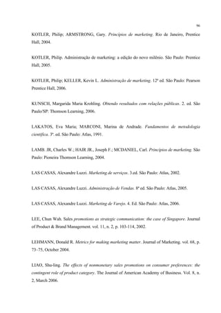 96

KOTLER, Philip; ARMSTRONG, Gary. Princípios de marketing. Rio de Janeiro, Prentice
Hall, 2004.


KOTLER, Philip. Administração de marketing: a edição do novo milênio. São Paulo: Prentice
Hall, 2005.


KOTLER, Philip; KELLER, Kevin L. Administração de marketing. 12ª ed. São Paulo: Pearson
Prentice Hall, 2006.


KUNSCH, Margarida Maria Krohling. Obtendo resultados com relações públicas. 2. ed. São
Paulo/SP: Thomson Learning, 2006.


LAKATOS, Eva Maria; MARCONI, Marina de Andrade. Fundamentos de metodologia
cientifica. 3ª. ed. São Paulo: Atlas, 1991.


LAMB. JR, Charles W.; HAIR JR., Joseph F.; MCDANIEL, Carl. Princípios de marketing. São
Paulo: Pioneira Thomson Learning, 2004.


LAS CASAS, Alexandre Luzzi. Marketing de serviços. 3.ed. São Paulo: Atlas, 2002.


LAS CASAS, Alexandre Luzzi. Administração de Vendas. 8ª ed. São Paulo: Atlas, 2005.


LAS CASAS, Alexandre Luzzi. Marketing de Varejo. 4. Ed. São Paulo: Atlas, 2006.


LEE, Chun Wah. Sales promotions as strategic communication: the case of Singapore. Journal
of Product & Brand Management. vol. 11, n. 2, p. 103-114, 2002.


LEHMANN, Donald R. Metrics for making marketing matter. Journal of Marketing. vol. 68, p.
73–75, October 2004.


LIAO, Shu-ling. The effects of nonmonetary sales promotions on consumer preferences: the
contingent role of product category. The Journal of American Academy of Business. Vol. 8, n.
2, March 2006.
 
