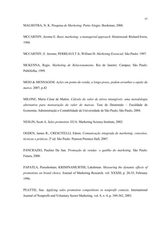 97

MALHOTRA, N. K. Pesquisa de Marketing. Porto Alegre: Bookman, 2006.


MCCARTHY, Jerome E. Basic marketing: a managerial approach. Homewood: Richard Irwin,
1960.


MCCARTHY, E. Jerome; PERREAULT Jr, William D. Marketing Essencial. São Paulo: 1997.


MCKENNA, Regis. Marketing de Relacionamento. Rio de Janeiro: Campus; São Paulo:
Publifolha, 1999.


MEIO & MENSAGEM. Ações em ponto-de-venda, a longo prazo, podem arranhar o equity da
marca. 2007, p.42


MILONE, Mario César de Mattos. Cálculo do valor de ativos intangíveis: uma metodologia
alternativa para mensuração do valor de marcas. Tese de Doutorado – Faculdade de
Economia, Administração e Contabilidade da Universidade de São Paulo, São Paulo, 2004.


NESLIN, Scott A. Sales promotion. EUA: Marketing Science Institute, 2002.


OGDEN, James R.; CRESCITELLI, Edson. Comunicação integrada de marketing: conceitos,
técnicas e práticas. 2ª ed. São Paulo: Pearson Prentice Hall, 2007.


PANCRAZIO, Paulino Da San. Promoção de vendas: o gatilho do marketing. São Paulo:
Futura, 2000.


PAPATLA, Purushottam; KRISHNAMURTHI, Lakshman. Measuring the dynamic effects of
promotions on brand choice. Journal of Marketing Research. vol. XXXIII, p. 20-35, February
1996.


PEATTIE, Sue. Applying sales promotion competitions to nonprofit contexts. International
Journal of Nonprofit and Voluntary Sector Marketing. vol. 8, n. 4, p. 349-362, 2003.
 