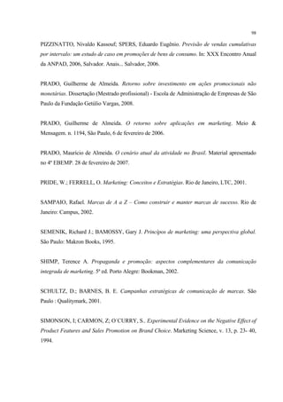 98

PIZZINATTO, Nivaldo Kassouf; SPERS, Eduardo Eugênio. Previsão de vendas cumulativas
por intervalo: um estudo de caso em promoções de bens de consumo. In: XXX Encontro Anual
da ANPAD, 2006, Salvador. Anais... Salvador, 2006.


PRADO, Guilherme de Almeida. Retorno sobre investimento em ações promocionais não
monetárias. Dissertação (Mestrado profissional) - Escola de Administração de Empresas de São
Paulo da Fundação Getúlio Vargas, 2008.


PRADO, Guilherme de Almeida. O retorno sobre aplicações em marketing. Meio &
Mensagem. n. 1194, São Paulo, 6 de fevereiro de 2006.


PRADO, Maurício de Almeida. O cenário atual da atividade no Brasil. Material apresentado
no 4º EBEMP. 28 de fevereiro de 2007.


PRIDE, W.; FERRELL, O. Marketing: Conceitos e Estratégias. Rio de Janeiro, LTC, 2001.


SAMPAIO, Rafael. Marcas de A a Z – Como construir e manter marcas de sucesso. Rio de
Janeiro: Campus, 2002.


SEMENIK, Richard J.; BAMOSSY, Gary J. Princípos de marketing: uma perspectiva global.
São Paulo: Makron Books, 1995.


SHIMP, Terence A. Propaganda e promoção: aspectos complementares da comunicação
integrada de marketing. 5ª ed. Porto Alegre: Bookman, 2002.


SCHULTZ, D.; BARNES, B. E. Campanhas estratégicas de comunicação de marcas. São
Paulo : Qualitymark, 2001.


SIMONSON, I; CARMON, Z; O´CURRY, S.. Experimental Evidence on the Negative Effect of
Product Features and Sales Promotion on Brand Choice. Marketing Science, v. 13, p. 23- 40,
1994.
 