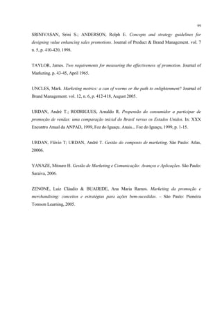 99

SRINIVASAN, Srini S.; ANDERSON, Rolph E. Concepts and strategy guidelines for
designing value enhancing sales promotions. Journal of Product & Brand Management. vol. 7
n. 5, p. 410-420, 1998.


TAYLOR, James. Two requirements for measuring the effectiveness of promotion. Journal of
Marketing. p. 43-45, April 1965.


UNCLES, Mark. Marketing metrics: a can of worms or the path to enlightenment? Journal of
Brand Management. vol. 12, n. 6, p. 412-418, August 2005.


URDAN, André T.; RODRIGUES, Arnaldo R. Propensão do consumidor a participar de
promoção de vendas: uma comparação inicial do Brasil versus os Estados Unidos. In: XXX
Encontro Anual da ANPAD, 1999, Foz do Iguaçu. Anais... Foz do Iguaçu, 1999, p. 1-15.


URDAN, Flávio T; URDAN, André T. Gestão do composto de marketing. São Paulo: Atlas,
20006.


YANAZE, Mitsuro H. Gestão de Marketing e Comunicação: Avanços e Aplicações. São Paulo:
Saraiva, 2006.


ZENONE, Luiz Cláudio & BUAIRIDE, Ana Maria Ramos. Marketing da promoção e
merchandising: conceitos e estratégias para ações bem-sucedidas. – São Paulo: Pioneira
Tomson Learning, 2005.
 