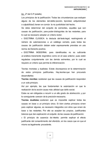 MARIANOSSANTOSMATEO
ANTIJURICIDAD
10
10
Inc .2º del C.P (estafa).
Los principios de la justificación: Todas las circunstancias que excluyen
alguno de los elementos del delito (acción, tipicidad, antijuridicidad
o culpabilidad) tienen en común: la no punibilidad del hecho.
Se debe determinar del conjunto de eximentes, aquellas que son
causas de justificación, para poder distinguirlas de las restantes, para
lo cual es necesario adoptar un criterio rector.
 DOCTRINA CLÁSICA: lo deducía del texto legal, restringiendo el
número de autorizaciones a un catálogo cerrado, pues todas las
causas de justificación debían estar expresamente previstas en una
norma de Derecho positivo.
 DOCTRINA MODERNA: para identificarlas no es suficiente
un análisis meramente dogmático como en el caso anterior, pues están
reguladas conjuntamente con las demás eximentes, por lo cual se
requiere un criterio que permita la diferenciación.
Teorías monistas y dualistas: Existe discrepancia en la determinación
de estos principios justificantes. Hay teorías que han procurado
desarrollarlos:
Teorías monitas: sostienen que las causas de justificación responden
a un solo principio.
Así por ejemplo, las que fundamentan la autorización en que la
realización de la acción causa más utilidad que daño social.
Estas se ven obligadas a recurrir a un alto grado de abstracción, y por
lo consiguiente carecen de la precisión necesaria.
Teorías dualistas: sostienen que es imposible explicar todas las
causas en base a un principio único. Si bien ciertos principios sirven
para explicar algunas, es necesario integrarlos con otros que sirven de
base a las restantes. Por ello se aceptan los propios. Justificantes
básicos que dan explicación al conjunto de las causas de justificación:
 El principio de ausencia de interés: permite explicar el efecto
justificante del consentimiento del ofendido, en los casos que en que el
mismo es legalmente procedente.
 