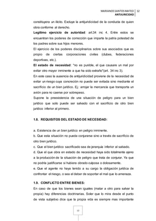 MARIANOSSANTOSMATEO
ANTIJURICIDAD
12
12
constituyera un ilícito. Excluye la antijuridicidad de la conducta de quien
obra conforme al derecho.
Legítimo ejercicio de autoridad: art.34 inc 4. Entre estos se
encuentran los poderes de corrección que imparte la patria potestad de
los padres sobre sus hijos menores.
El ejercicio de los poderes disciplinarios sobre sus asociados que es
propio de ciertas corporaciones civiles (clubes, federaciones
deportivas, etc.).
El estado de necesidad: "no es punible, el que causare un mal por
evitar otro mayor inminente a que ha sido extraño"(art. 34 inc 3).
En este caso la ausencia de antijuridicidad proviene de la necesidad de
evitar un riesgo cuya concreción no puede ser evitada sino mediante el
sacrificio de un bien jurídico. Ej.: arrojar la mercancía que transporta un
avión para no caerse por sobrepeso.
Supone la preexistencia de una situación de peligro para un bien
jurídico que solo puede ser salvado con el sacrificio de otro bien
jurídico inferior al primero.
1.8. REQUISITOS DEL ESTADO DE NECESIDAD:
a. Existencia de un bien jurídico en peligro inminente.
b. Que esta situación no pueda conjurarse sino a través de sacrificio de
otro bien jurídico.
c. Que el bien jurídico sacrificado sea de jerarquía inferior al salvado.
d. Que el que obra en estado de necesidad haya sido totalmente ajeno
a la producción de la situación de peligro que trata de conjurar. Ya que
no podría justificarse si hubiera obrado culposa o dolosamente.
e. Que el agente no haya tenido a su cargo la obligación jurídica de
confrontar el riesgo, o sea el deber de soportar el mal que lo amenaza.
1.9. CONFLICTO ENTRE BIENES:
En caso de que los bienes sean iguales (matar a otro para salvar la
propia) hay diferencias doctrinarias. Soler que lo mira desde el punto
de vista subjetivo dice que la propia vida es siempre mas importante
 