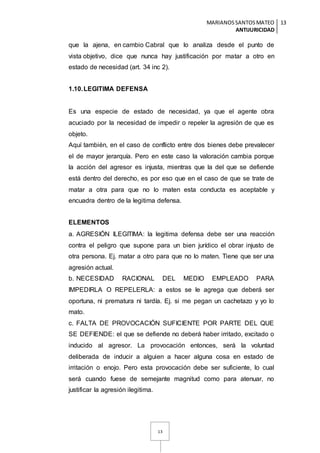 MARIANOSSANTOSMATEO
ANTIJURICIDAD
13
13
que la ajena, en cambio Cabral que lo analiza desde el punto de
vista objetivo, dice que nunca hay justificación por matar a otro en
estado de necesidad (art. 34 inc 2).
1.10.LEGITIMA DEFENSA
Es una especie de estado de necesidad, ya que el agente obra
acuciado por la necesidad de impedir o repeler la agresión de que es
objeto.
Aquí también, en el caso de conflicto entre dos bienes debe prevalecer
el de mayor jerarquía. Pero en este caso la valoración cambia porque
la acción del agresor es injusta, mientras que la del que se defiende
está dentro del derecho, es por eso que en el caso de que se trate de
matar a otra para que no lo maten esta conducta es aceptable y
encuadra dentro de la legitima defensa.
ELEMENTOS
a. AGRESIÓN ILEGITIMA: la legitima defensa debe ser una reacción
contra el peligro que supone para un bien jurídico el obrar injusto de
otra persona. Ej. matar a otro para que no lo maten. Tiene que ser una
agresión actual.
b. NECESIDAD RACIONAL DEL MEDIO EMPLEADO PARA
IMPEDIRLA O REPELERLA: a estos se le agrega que deberá ser
oportuna, ni prematura ni tardía. Ej. si me pegan un cachetazo y yo lo
mato.
c. FALTA DE PROVOCACIÓN SUFICIENTE POR PARTE DEL QUE
SE DEFIENDE: el que se defiende no deberá haber irritado, excitado o
inducido al agresor. La provocación entonces, será la voluntad
deliberada de inducir a alguien a hacer alguna cosa en estado de
irritación o enojo. Pero esta provocación debe ser suficiente, lo cual
será cuando fuese de semejante magnitud como para atenuar, no
justificar la agresión ilegitima.
 