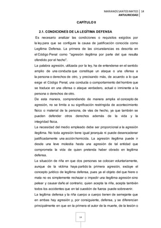 MARIANOSSANTOSMATEO
ANTIJURICIDAD
14
14
CAPÍTULO II
2.1. CONDICIONES DE LA LEGÍTIMA DEFENSA
Es necesario analizar las condiciones o requisitos exigidos por
la ley para que se configure la causa de justificación conocida como
Legítima Defensa. La primera de las circunstancias es descrita en
el Código Penal como "agresión ilegítima por parte del que resulta
ofendido por el hecho".
La palabra agresión, utilizada por la ley, ha de entenderse en el sentido
amplio de una conducta que constituye un ataque o una ofensa a
la persona o derechos de otro, y precisando más, de acuerdo a lo que
exige el Código Penal, una conducta o comportamiento del hombre que
se traduce en una ofensa o ataque verdadero, actual o inminente a la
persona o derechos de otro.
De esta manera, comprendiendo de manera amplia el concepto de
agresión, no se limita a su significación restringida de acontecimiento
físico o material de la persona, de vías de hecho, ya que también se
pueden defender otros derechos además de la vida y la
integridad física.
La necesidad del medio empleado debe ser proporcional a la agresión
ilegítima. No toda agresión tiene igual jerarquía ni puede desencadenar
justificadamente una acción homicida. La agresión ilegítima puede ir
desde una leve molestia hasta una agresión de tal entidad que
comprometa la vida de quien pretenda haber obrado en legítima
defensa.
La situación de riña en que dos personas se colocan voluntariamente,
aunque de la víctima haya partido la primera agresión, excluye el
concepto jurídico de legítima defensa, pues ya el objeto del que hiere o
mata no es simplemente rechazar o impedir una ilegítima agresión sino
pelear y causar daño al contrario; quien acepta la riña, acepta también
todos los accidentes que en tal cuestión de fuerza puede sobrevenir.
La legítima defensa y la riña cuerpo a cuerpo tienen de semejante que
en ambas hay agresión y, por consiguiente, defensa, y se diferencian
principalmente en que en la primera el autor de la muerte, de la lesión o
 