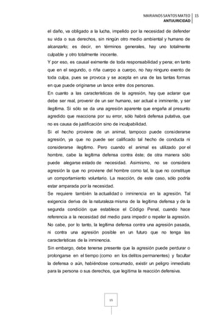 MARIANOSSANTOSMATEO
ANTIJURICIDAD
15
15
el daño, va obligado a la lucha, impelido por la necesidad de defender
su vida o sus derechos, sin ningún otro medio ambiental y humano de
alcanzarlo; es decir, en términos generales, hay uno totalmente
culpable y otro totalmente inocente.
Y por eso, es causal eximente de toda responsabilidad y pena; en tanto
que en el segundo, o riña cuerpo a cuerpo, no hay ninguno exento de
toda culpa, pues se provoca y se acepta en una de las tantas formas
en que puede originarse un lance entre dos personas.
En cuanto a las características de la agresión, hay que aclarar que
debe ser real, provenir de un ser humano, ser actual e inminente, y ser
ilegítima. Si sólo se da una agresión aparente que engaña al presunto
agredido que reacciona por su error, sólo habrá defensa putativa, que
no es causa de justificación sino de inculpabilidad.
Si el hecho proviene de un animal, tampoco puede considerarse
agresión, ya que no puede ser calificado tal hecho de conducta ni
considerarse ilegítimo. Pero cuando el animal es utilizado por el
hombre, cabe la legítima defensa contra éste; de otra manera sólo
puede alegarse estado de necesidad. Asimismo, no se considera
agresión la que no proviene del hombre como tal, la que no constituye
un comportamiento voluntario. La reacción, de este caso, sólo podría
estar amparada por la necesidad.
Se requiere también la actualidad o inminencia en la agresión. Tal
exigencia deriva de la naturaleza misma de la legítima defensa y de la
segunda condición que establece el Código Penal, cuando hace
referencia a la necesidad del medio para impedir o repeler la agresión.
No cabe, por lo tanto, la legítima defensa contra una agresión pasada,
ni contra una agresión posible en un futuro que no tenga las
características de la inminencia.
Sin embargo, debe tenerse presente que la agresión puede perdurar o
prolongarse en el tiempo (como en los delitos permanentes) y facultar
la defensa o aún, habiéndose consumado, existir un peligro inmediato
para la persona o sus derechos, que legitima la reacción defensiva.
 