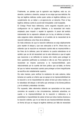 MARIANOSSANTOSMATEO
ANTIJURICIDAD
16
16
Finalmente, se plantea que la agresión sea ilegítima, esto es, sin
derecho, contraria a derecho, aunque no se exige que sea delictiva. No
hay así legítima defensa contra quien actúa en legítima defensa o en
cumplimiento de un deber o en ejercicio de un derecho. Pero sí hay
legítima defensa contra la acción del inimputable o del inculpable.
El Código Penal hace referencia, como segundo requisito para la
configuración de la Legítima Defensa, a la necesidad del medio
empleado para impedir o repeler la agresión. A pesar del sentido
instrumental de la expresión utilizada por la ley, al referirse al medio,
esta exigencia debe entenderse en el sentido de la necesidad de la
reacción defensiva a los fines de la defensa.
Se trata entonces de que la reacción defensiva se exija objetivamente
para repeler el ataque y que sea adecuada a tal fin. Ahora bien, se
entiende que la reacción es necesaria cuando ella es imprescindible a
los fines de la defensa, pero tal extremo no puede entenderse en el
sentido que se dé tal necesidad con la sola referencia a que el sujeto
que reacciona o se defiende no tuviese otro medio para proteger el
bien, quedando justificada su conducta si ello es así. Para apreciar la
necesidad se impone acercarse a la imprescindibilidad, pero
relacionándola por la cuantía del bien jurídico que se tutela, en forma
tal que no habría necesidad cuando para proteger un bien insignificante
se sacrifica otro notablemente superior.
De esta manera, para verificar la existencia de este extremo, debe
tomarse en cuenta un criterio que se apoye en la imprescindibilidad de
la reacción o en la imposibilidad de salvar el bien por otros medios, en
la naturaleza del ataque o del daño que amenaza a los bienes jurídicos
y en la entidad y naturaleza de éstos.
Por supuesto, tales elementos deberán ser apreciados en los casos
concretos de acuerdo a las circunstancias, debiendo advertirse, en
cuanto a la imprescindibilidad de la reacción o referencia a la
posibilidad o imposibilidad de salvar el bien por otros medios diversos a
la reacción violenta, que no se trata de una imprescindibilidad absoluta,
en forma tal que se niegue la legítima defensa por falta de necesidad
 