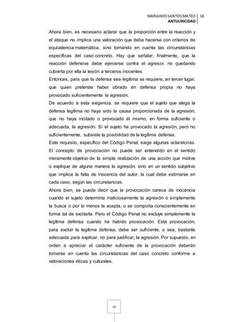 MARIANOSSANTOSMATEO
ANTIJURICIDAD
18
18
Ahora bien, es necesario aclarar que la proporción entre la reacción y
el ataque no implica una valoración que deba hacerse con criterios de
equivalencia matemática, sino tomando en cuenta las circunstancias
específicas del caso concreto. Hay que señalar, finalmente, que la
reacción defensiva debe ejercerse contra el agresor, no quedando
cubierta por ella la lesión a terceros inocentes.
Entonces, para que la defensa sea legítima se requiere, en tercer lugar,
que quien pretende haber obrado en defensa propia no haya
provocado suficientemente la agresión.
De acuerdo a esta exigencia, se requiere que el sujeto que alega la
defensa legítima no haya sido la causa proporcionada de la agresión,
que no haya incitado o provocado él mismo, en forma suficiente o
adecuada, la agresión. Si el sujeto ha provocado la agresión, pero no
suficientemente, subsiste la posibilidad de la legítima defensa.
Este requisito, específico del Código Penal, exige algunas aclaratorias.
El concepto de provocación no puede ser entendido en el sentido
meramente objetivo de la simple realización de una acción que motive
o explique de alguna manera la agresión, sino en un sentido subjetivo
que implica la falta de inocencia del autor, la cual debe estimarse en
cada caso, según las circunstancias.
Ahora bien, se puede decir que la provocación carece de inocencia
cuando el sujeto determina maliciosamente la agresión o simplemente
la busca o por lo menos la acepta, o se comporta conscientemente en
forma tal de excitarla. Pero el Código Penal no excluye simplemente la
legítima defensa cuando ha habido provocación. Esta provocación,
para excluir la legítima defensa, debe ser suficiente, o sea, bastante
adecuada para explicar, no para justificar, la agresión. Por supuesto, en
orden a apreciar el carácter suficiente de la provocación deberán
tomarse en cuenta las circunstancias del caso concreto conforme a
valoraciones éticas y culturales.
 