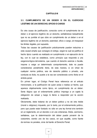 MARIANOSSANTOSMATEO
ANTIJURICIDAD
19
19
CAPÍTULO III
3.1. CUMPLIMIENTO DE UN DEBER O EN EL EJERCICIO
LEGÍTIMO DE UN DERECHO, OFICIO O CARGO
Es otra causa de justificación, conocida como el cumplimiento de un
deber o el ejercicio legítimo de un derecho, señalándose textualmente
que no es punible el que obre en cumplimiento de un deber o en el
ejercicio legítimo de un derecho, autoridad, oficio o cargo, sin traspasar
los límites legales, por supuesto.
Todas las causas de justificación prácticamente pueden reducirse a
esta causal amplia que consagra el código, según la cual se justifica el
hecho típico cuando es realizado en cumplimiento o en ejecución de la
ley, con lo cual se establece, como principio que responde a una
exigencia lógica del sistema, que cuando el derecho autoriza o faculta,
impone o exige un determinado comportamiento, éste no puede
considerarse penalmente ilícito, de esta manera, si en virtud de
cualquier norma jurídica, sea de derecho público o privado, una
conducta es lícita, no puede a la vez ser considerada como ilícita en el
ámbito penal.
En primer lugar, el Código Penal hace referencia en el artículo
mencionado, a la justificación de quien actúa o realiza un hecho, que
aparece objetivamente como típico, en cumplimiento de un deber.
Sería ilógico que el ordenamiento jurídico imponga a un sujeto la
obligación de actuar y luego lo llame a responder por la acción
realizada.
Obviamente, debe tratarse de un deber jurídico y no de otra índole
(moral o religioso), impuesto, por lo tanto, por el ordenamiento jurídico,
pero que puede estar fundado no sólo en una ley formal sino también
en un reglamento, en un decreto o en una ordenanza. Debe, asimismo,
señalarse, que la determinación del deber puede provenir de la
costumbre, siendo uno de los casos, en que aquélla, como fuente
de normas no penales, sirve de fuente al Derecho Penal.
 