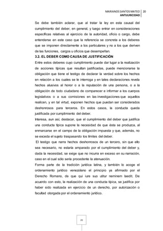 MARIANOSSANTOSMATEO
ANTIJURICIDAD
20
20
Se debe también aclarar, que al tratar la ley en esta causal del
cumplimiento del deber, en general, y luego entrar en consideraciones
específicas relativas al ejercicio de la autoridad, oficio o cargo, debe
entenderse en este caso que la referencia se concreta a los deberes
que se imponen directamente a los particulares y no a los que deriven
de las funciones, cargos u oficios que desempeñan.
3.2. EL DEBER COMO CAUSA DE JUSTIFICACIÓN
Entre estos deberes cuyo cumplimiento puede dar lugar a la realización
de acciones típicas que resultan justificadas, puede mencionarse la
obligación que tiene el testigo de declarar la verdad sobre los hechos
en relación a los cuales se le interroga y en tales declaraciones revela
hechos alusivos al honor o a la reputación de una persona, o a la
obligación de todo ciudadano de comparecer e informar a los cuerpos
legislativos o a sus comisiones en las investigaciones que aquellos
realicen, y en tal virtud, exponen hechos que puedan ser considerados
deshonrosos para terceros. En estos casos, la conducta queda
justificada por cumplimiento del deber.
Interesa, aun así, destacar, que el cumplimiento del deber que justifica
una conducta típica supone la necesidad de que ésta se produzca, al
enmarcarse en el campo de la obligación impuesta y que, además, no
se exceda el sujeto traspasando los límites del deber.
El testigo que narra hechos deshonrosos de un tercero, sin que ello
sea necesario, no estaría amparado por el cumplimiento del deber y,
dada la necesidad, se exige que no incurra en exceso en su narración,
caso en el cual sólo sería procedente la atenuación.
Forma parte de la tradición jurídica latina, y también lo acoge el
ordenamiento jurídico venezolano el principio ya afirmado por el
Derecho Romano, de que qui iure suo utitur neminem laedit. De
acuerdo con esto, la realización de una conducta típica, se justifica por
haber sido realizada en ejercicio de un derecho, por autorización o
facultad otorgada por el ordenamiento jurídico.
 