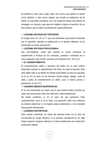 MARIANOSSANTOSMATEO
ANTIJURICIDAD
21
21
El conflicto en este caso surge entre una norma que tipifica un hecho
como delictivo y otra norma vigente que faculta la realización de tal
hecho, la cual debe prevalecer, por una exigencia lógica del sistema al
consagrar un derecho cuyo ejercicio legítimo implica el sacrificio de un
bien jurídico que en tales circunstancias queda justificado.
 LEGITIMA DEFENSA DE TERCEROS
El código dice Art. 34 inc 7: que aun mediando provocación suficiente
por el agredido subsiste la justificación si el tercero defensor no ha
participado en dicha provocación.
 LEGITIMA DEFENSA PRIVILEGIADA:
Hay dos hipótesis; aquel que durante la noche rechazare el
escalamiento o fractura de los cercados, paredes o entradas de su
casa cualquiera sea el daño causado por el agresor (art. 34 inc 6).
 EL CONSENTIMIENTO:
El consentimiento valido y oportuno del titular de un bien jurídico
disponible excluye la antijuridicidad del obrar de quien lo lesiona. Esto
será válido solo si se tratare de bienes disponibles, la vida por supuesto
no lo es. En el caso de las lesiones (donar sangre, tatuaje, corte de
uñas y pelo) el consentimiento es válido, pero si fueran graves o
gravísimas no (art. 91).
 LESIONES MÉDICO QUIRÚRGICAS:
Si el mal ocasionado es mayor que al que pudiera haber ocurrido (se
corta una pierna para evitar una infección), habrá justificación.
No habrá problema, si en el caso de una operación hubo
consentimiento, pero si no lo hubo y la operación salió mal, entonces
se deberá determinar si el cirujano actúa contrariando o no la voluntad
presupuesta del paciente.
 LESIONES DEPORTIVAS:
Solo podrán considerar se licitas las lesiones leves en el caso de
los deportes de riesgo (Boxeo); si la practica del deporte no es bajo
ningún aspecto riesgosa entonces no habrá justificación por ningún tipo
de lesiones (fútbol).
 