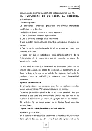 MARIANOSSANTOSMATEO
ANTIJURICIDAD
22
22
Se justifican las lesiones leves (art. 89), no las gravísimas (art. 91).
3.3. CUMPLIMIENTO DE UN DEBER: LA OBEDIENCIA
JERÁRQUICA.
Distintos supuestos.
La obediencia jerárquica presupone una estructura jerarquizada
establecida por el derecho.
La obediencia debida puede tener varios supuestos:
1. Que la orden sea impartida legítimamente.
2. Que la orden no sea legal salvo en la forma.
3. Que la orden manifiestamente antijurídica del superior jerárquico, se
cumpla.
4. Que la orden manifiestamente ilegal se cumpla en forma que
configure en injusto.
5. Puede ser que el subordinado tenga conciencia efectiva de la
Antijuridicidad de la orden, pero que se encuentre en estado de
necesidad inculpante.
De las cinco hipótesis que acabamos de mencionar, vemos que la
primera y la segunda son casos de atipicidad por cumplimiento de un
deber jurídico; la tercera es un estado de necesidad justificante; la
cuarta es un error de prohibición y la quinta es un estado de necesidad
exculpante.
Ejercicio de un derecho
En principio, ejercen sus derechos todos los que realizan conductas
que no son prohibidas. (Principio constitucional de reserva).
Causal de justificación genérica. Es un enunciado genérico. Hay que
remitirse a otra parte del ordenamiento jurídico para ver cual era la
autoridad o derecho del que era titular. Ejemplo: derecho de retención.
CC art.3939. No se puede prever en el Código Penal todas las
autorizaciones
Legítima defensa. Concepto.Fundamento.Características.
Naturaleza y fundamento.
En al actualidad se reconoce únicamente la naturaleza de justificación
de la legítima defensa, a partir de Hegel, quien la explica igual que la
 