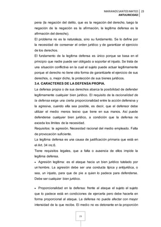 MARIANOSSANTOSMATEO
ANTIJURICIDAD
23
23
pena (la negación del delito, que es la negación del derecho, luego la
negación de la negación es la afirmación, la legítima defensa es la
afirmación del derecho).
El problema no es la naturaleza, sino su fundamento. Se lo define por
la necesidad de conservar el orden jurídico y de garantizar el ejercicio
de los derechos.
El fundamento de la legítima defensa es único porque se basa en el
principio que nadie puede ser obligado a soportar el injusto. Se trata de
una situación conflictiva en la cual el sujeto puede actuar legítimamente
porque el derecho no tiene otra forma de garantizarle el ejercicio de sus
derechos, o, mejor dicho, la protección de sus bienes jurídicos.
3.4. CARACTERES DE LA DEFENSA PROPIA.
La defensa propia o de sus derechos abarca la posibilidad de defender
legítimamente cualquier bien jurídico. El requisito de la racionalidad de
la defensa exige una cierta proporcionalidad entre la acción defensiva y
la agresiva, cuando ella sea posible, es decir, que el defensor debe
utilizar el medio menos lesivo que tiene en sus manos. Así puede
defenderse cualquier bien jurídico, a condición que la defensa no
exceda los límites de la necesidad.
Requisitos: la agresión. Necesidad racional del medio empleado. Falta
de provocación suficiente.
La legítima defensa es una causa de justificación primaria que está en
el Art. 34 inc.6.
Tiene requisitos legales, que a falta o ausencia de ellos impide la
legítima defensa.
 Agresión legítima: es el ataque hacia un bien jurídico tutelado por
un hombre. La agresión debe ser una conducta típica y antijurídica, o
sea, un injusto, para que de pie a quien lo padece para defenderse.
Debe ser cualquier bien jurídico.
 Proporcionalidad en la defensa: frente al ataque el sujeto el sujeto
que lo padece está en condiciones de ejercerla pero debe hacerla en
forma proporcional al ataque. La defensa no puede afectar con mayor
intensidad de la que recibe. El medio no es detonante en la proporción
 