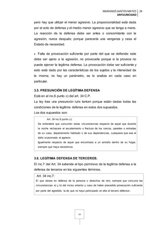 MARIANOSSANTOSMATEO
ANTIJURICIDAD
24
24
pero hay que utilizar el menor agresivo. La proporcionalidad está dada
por el acto de defensa y el medio menor agresivo que se tenga a mano.
La reacción de la defensa debe ser antes o concomitante con la
agresión, nunca después; porque parecería una venganza y cesa el
Estado de necesidad.
 Falta de provocación suficiente por parte del que se defiende: este
debe ser ajeno a la agresión, no provocarla porque si la provoca no
puede ejercer la legítima defensa. La provocación debe ser suficiente y
esto está dado por las características de los sujetos y la intensidad de
la misma; no hay un parámetro, se lo analiza en cada caso en
particular.
3.5. PRESUNCIÓN DE LEGÍTIMA DEFENSA
Está en el inc.6 punto c) del art. 34 C.P.
La ley trae una presunción iuris tantum porque están dadas todas las
condiciones de la legítima defensa en estos dos supuestos.
Los dos supuestos son:
Art. 34 inc.6 punto c):
Se entenderá que concurren estas circunstancias respecto de aquel que durante
la noche rechazare el escalamiento o fractura de los cercos, paredes o entradas
de su casa, departamento habitado o de sus dependencias, cualquiera que sea el
daño ocasionado al agresor.
Igualmente respecto de aquel que encontrase a un extraño dentro de su hogar,
siempre que haya resistencia.
3.6. LEGÍTIMA DEFENSA DE TERCEROS.
El inc.7 del Art. 34 extiende al tipo permisivo de la legítima defensa a la
defensa de terceros en los siguientes términos.
Art. 34 inc.7:
El que obrare en defensa de la persona o derechos de otro, siempre que concurra las
circunstancias a) y b) del inciso anterior y caso de haber precedido provocación suficiente
por parte del agredido, la de que no haya participado en ella el tercero defensor.
 