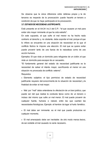 MARIANOSSANTOSMATEO
ANTIJURICIDAD
25
25
Se observa que la única diferencia entre defensa propia y la de
terceros es respecto de la provocación: puede hacerlo un tercero a
condición de que no haya participado en la provocación.
3.7. ESTADODENECESIDAD JUSTIFICANTE.
Está presente en el Art.34 inc.3 del C.P.: "el que causare un mal para
evitar otro mayor inminente al que ha sido extraño".
En este supuesto, el que sufre el mal menor no ha hecho nada
contrario al derecho y, no obstante, debe soportar el mal, porque el que
lo infiere se encuentra en una situación de necesidad en la que el
conflicto fáctico le impone una elección. El mal que se quiere evitar
puede provenir tanto de una fuerza de la naturaleza como de una
acción humana.
Ejemplos: El que viola un domicilio para refugiarse de un ciclón; el que
viola un domicilio para escapar de un secuestro.
"El fundamento general del estado de necesidad justificante es la
necesidad de salvar el interés mayor, sacrificando el menor en una
situación no provocada de conflicto externo".
Requisitos
 Elemento subjetivo: el tipo permisivo de estado de necesidad
justificante requiere del conocimiento de la situación de necesidad y la
finalidad de evitar el mal mayor.
 Mal: por "mal" debe entenderse la afectación de un bien jurídico, que
puede ser del que realiza la conducta típica como de un tercero o
incluso del mismo que sufre un mal menor. El mal puede provenir de
cualquier fuente, humana o natural, entre las que cuentan las
necesidades fisiológicas. Ejemplo: el hambre da lugar al hurto famélico.
 El mal debe ser inminente: es el mal que puede producirse en
cualquier momento.
 El mal amenazado debe ser inevitable: de otro modo menos lesivo,
de ser evitable el mal causado no sería necesario.
 