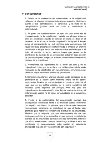 MARIANOSSANTOSMATEO
ANTIJURICIDAD
28
28
IV. CONCLUSIONES
1. Dentro de la concepción del conocimiento de la antijuricidad
debemos de abordar necesariamente algunos aspectos básicos en
cuanto a sus delimitaciones: la conciencia y la duda de la
desaprobación jurídico penal, así como su divisibilidad y
potencialidad..
2. Al poner en cuestionamiento de qué tan claro debe ser el
<<conocimiento de la prohibición>>, señala que el autor actúa en
error de prohibición cuando al cometer el hecho, es decir en el
momento de la acción, le falta la comprensión del injusto. A lo que
surge el planteamiento de qué significa esta comprensión del
injusto con cuya presencia se excluye desde el principio un error de
prohibición, a lo que dando una solución viable sostiene que si el
autor, al cometer el hecho, siempre tuviera que pensar en la
prohibición, la mayoría de los delincuentes actuarían bajo un error
de prohibición pues, al ejecutar el hecho, tienen en la cabeza cosas
distintas de la prohibición.
3. Ponderando los argumentos de la teoría del dolo y de la
culpabilidad, opino que los motivos que hablan a favor de la teoría
restringida de la culpabilidad son más atendibles, en función a que
ofrece un mejor tratamiento al error de prohibición.
4. Considero importante y vital que el autor pueda percatarse de la
prohibición de la acción como momento propio de los delitos
imprudentes. En ellos es preciso también la conciencia potencial, al
igual que en los delitos dolosos, de la norma prohibitiva del
resultado como exigencia del principio <<no hay pena sin
culpabilidad>>. La contradicción entre la total realización típica y el
ordenamiento jurídico ha de poder ser actualizada en la conciencia
del autor
5. Frente a la problemática del conocimiento eventual, las
discrepancias doctrinales frente a la reseñada postura dominante
han seguido dos líneas. La primera, que entiende que basta con
representarse seriamente la posibilidad de que el hecho esté
prohibido para hablar de conocimiento eventual de la antijuricidad.
Mientras que la segunda, que con independencia de que sus
posiciones en torno a los supuestos en que concurre conocimiento
eventual de la antijuricidad coincidan con las dominantes, entiende
que dicho conocimiento, aunque desde luego excluye el error de
prohibición, no necesariamente debe quedar sin tratamiento
privilegiado respecto al <<conocimiento con seguridad>>
 
