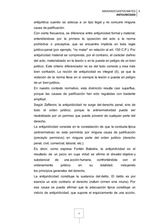 MARIANOSSANTOSMATEO
ANTIJURICIDAD
4
4
antijurídica cuando se adecua a un tipo legal y no concurre ninguna
causa de justificación.
Con cierta frecuencia, se diferencia entre antijuricidad formal y material;
entendiéndose por la primera la oposición del acto a la norma
prohibitiva o preceptiva, que se encuentra implícita en toda regla
jurídico-penal (por ejemplo, "no matar" en relación al art. 150 C.P.). Por
antijuricidad material se comprende, por el contrario, el carácter dañino
del acto, materializado en la lesión o en la puesta en peligro de un bien
jurídico. Este criterio diferenciador no es del todo correcto y crea más
bien confusión. La noción de antijuricidad es integral (5), ya que la
violación de la norma lleva en sí siempre la lesión o puesta en peligro
de un bien jurídico.
En nuestro contexto normativo, esta distinción resulta casi superflua,
porque las causas de justificación han sido reguladas con bastante
amplitud.
Según Zaffaroni, la antijuridicidad no surge del derecho penal, sino de
todo el orden jurídico, porque la antinormatividad puede ser
neutralizada por un permiso que puede provenir de cualquier parte del
derecho.
La antijuridicidad consiste en la constatación de que la conducta típica
(antinormativa) no está permitida por ninguna causa de justificación
(precepto permisivo) en ninguna parte del orden jurídico (derecho
penal, civil, comercial, laboral, etc.).
Es decir, como expresa Fontán Balestra, la antijuridicidad es el
resultado de un juicio en cuya virtud se afirma el disvalor objetivo y
substancial de una acción humana, confrontándola con el
ordenamiento jurídico en su totalidad; incluyendo
los principios generales del derecho.
La antijuridicidad constituye la sustancia del delito. El delito es por
esencia un acto contrario al derecho (nullum cirmen sine iniuria). Por
esa causa se puede afirmar que la adecuación típica constituye un
indicio de antijuridicidad, que supone el enjuiciamiento de una acción,
 