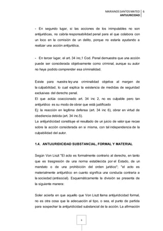 MARIANOSSANTOSMATEO
ANTIJURICIDAD
6
6
- En segundo lugar, si las acciones de los inimputables no son
antijurídicas, no cabría responsabilidad penal para el que colabora con
un loco en la comisión de un delito, porque no estaría ayudando a
realizar una acción antijurídica.
- En tercer lugar, el art. 34 inc,1 Cod. Penal demuestra que una acción
puede ser considerada objetivamente como criminal, aunque su autor
no haya podido comprender esa criminalidad.
Existe para nuestra ley una criminalidad objetiva al margen de
la culpabilidad, lo cual explica la existencia de medidas de seguridad
exclusivas del derecho penal.
El que actúa coaccionado art. 34 inc 2, no es culpable pero tan
antijurídico es su modo de obrar que está justificado
Ej: la reacción en legítima defensa (art. 34 inc 6), obrar en virtud de
obediencia debida (art. 34 inc.5).
La antijuridicidad constituye el resultado de un juicio de valor que recae
sobre la acción considerada en si misma, con tal independencia de la
culpabilidad del autor.
1.4. ANTIJURIDICIDAD SUBSTANCIAL, FORMAL Y MATERIAL
Según Von Liszt "El acto es formalmente contrario al derecho, en tanto
que es trasgresión de una norma establecida por el Estado, de un
mandato o de una prohibición del orden jurídico"; "el acto es
materialmente antijurídico en cuanto significa una conducta contraria a
la sociedad (antisocial). Esquemáticamente la división se presenta de
la siguiente manera:
Soler acierta en que aquello que Von Liszt llama antijuridicidad formal,
no es otra cosa que la adecuación al tipo, o sea, el punto de partida
para sospechar la antijuridicidad substancial de la acción. La afirmación
 