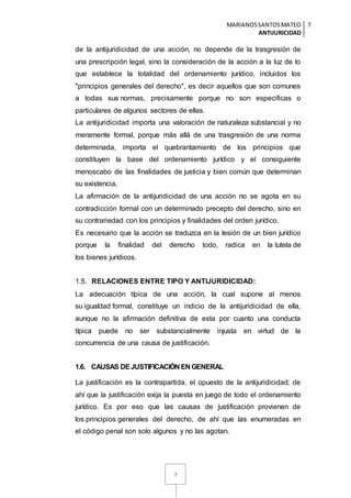 MARIANOSSANTOSMATEO
ANTIJURICIDAD
7
7
de la antijuridicidad de una acción, no depende de la trasgresión de
una prescripción legal, sino la consideración de la acción a la luz de lo
que establece la totalidad del ordenamiento jurídico, incluidos los
"principios generales del derecho", es decir aquellos que son comunes
a todas sus normas, precisamente porque no son especificas o
particulares de algunos sectores de ellas.
La antijuridicidad importa una valoración de naturaleza substancial y no
meramente formal, porque más allá de una trasgresión de una norma
determinada, importa el quebrantamiento de los principios que
constituyen la base del ordenamiento jurídico y el consiguiente
menoscabo de las finalidades de justicia y bien común que determinan
su existencia.
La afirmación de la antijuridicidad de una acción no se agota en su
contradicción formal con un determinado precepto del derecho, sino en
su contrariedad con los principios y finalidades del orden jurídico.
Es necesario que la acción se traduzca en la lesión de un bien jurídico
porque la finalidad del derecho todo, radica en la tutela de
los bienes jurídicos.
1.5. RELACIONES ENTRE TIPO Y ANTIJURIDICIDAD:
La adecuación típica de una acción, la cual supone al menos
su igualdad formal, constituye un indicio de la antijuridicidad de ella,
aunque no la afirmación definitiva de esta por cuanto una conducta
típica puede no ser substancialmente injusta en virtud de la
concurrencia de una causa de justificación.
1.6. CAUSAS DEJUSTIFICACIÓN EN GENERAL
La justificación es la contrapartida, el opuesto de la antijuridicidad; de
ahí que la justificación exija la puesta en juego de todo el ordenamiento
jurídico. Es por eso que las causas de justificación provienen de
los principios generales del derecho, de ahí que las enumeradas en
el código penal son solo algunos y no las agotan.
 