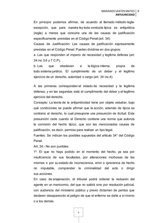 MARIANOSSANTOSMATEO
ANTIJURICIDAD
8
8
En principio podemos afirmar, de acuerdo al llamado método regla-
excepción, que para nuestra ley toda conducta típica es antijurídica
(regla) a menos que concurra una de las causas de justificación
específicamente previstas en el Código Penal (art. 34).
Causas de Justificación: Las causas de justificación expresamente
previstas en el Código Penal: Pueden dividirse en dos grupos:
a. Las que responden al imperio de necesidad y legítima defensa (art.
34 inc 3,6 y 7 C.P).
b. Las que obedecen a la lógica interna, propia de
todo sistema jurídico. El cumplimiento de un deber y el legítimo
ejercicio de un derecho, autoridad o cargo (art. 34 inc.4).
A las primeras corresponden el estado de necesidad y la legítima
defensa, y en las segundas está el cumplimiento del deber y el legítimo
ejercicio del derecho.
Concepto: La teoría de la antijuridicidad tiene por objeto estudiar, bajo
qué condiciones se puede afirmar que la acción, además de típica es
contraria al derecho, lo cual presupone una presunción de ilicitud. Esta
presunción cede cuando el Derecho contiene una norma que autoriza
la comisión del hecho típico, que son las mencionadas causas de
justificación, es decir, permiso para realizar un tipo legal.
Fuentes: Se indican los posibles supuestos del artículo 34° del Código
Penal.
Art. 34.- No son punibles:
1º. El que no haya podido en el momento del hecho, ya sea por
insuficiencia de sus facultades, por alteraciones morbosas de las
mismas o por su estado de inconsciencia, error o ignorancia de hecho
no imputable, comprender la criminalidad del acto o dirigir
sus acciones.
En caso de enajenación, el tribunal podrá ordenar la reclusión del
agente en un manicomio, del que no saldrá sino por resolución judicial,
con audiencia del ministerio público y previo dictamen de peritos que
declaren desaparecido el peligro de que el enfermo se dañe a sí mismo
o a los demás.
 