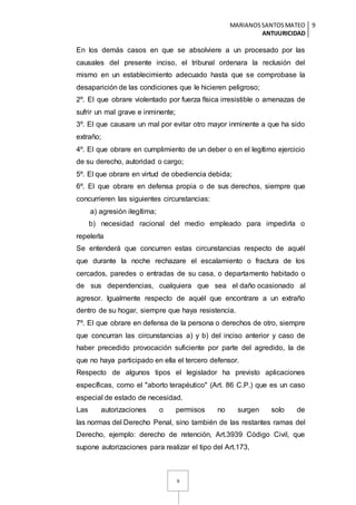 MARIANOSSANTOSMATEO
ANTIJURICIDAD
9
9
En los demás casos en que se absolviere a un procesado por las
causales del presente inciso, el tribunal ordenara la reclusión del
mismo en un establecimiento adecuado hasta que se comprobase la
desaparición de las condiciones que le hicieren peligroso;
2º. El que obrare violentado por fuerza física irresistible o amenazas de
sufrir un mal grave e inminente;
3º. El que causare un mal por evitar otro mayor inminente a que ha sido
extraño;
4º. El que obrare en cumplimiento de un deber o en el legítimo ejercicio
de su derecho, autoridad o cargo;
5º. El que obrare en virtud de obediencia debida;
6º. El que obrare en defensa propia o de sus derechos, siempre que
concurrieren las siguientes circunstancias:
a) agresión ilegítima;
b) necesidad racional del medio empleado para impedirla o
repelerla
Se entenderá que concurren estas circunstancias respecto de aquél
que durante la noche rechazare el escalamiento o fractura de los
cercados, paredes o entradas de su casa, o departamento habitado o
de sus dependencias, cualquiera que sea el daño ocasionado al
agresor. Igualmente respecto de aquél que encontrare a un extraño
dentro de su hogar, siempre que haya resistencia.
7º. El que obrare en defensa de la persona o derechos de otro, siempre
que concurran las circunstancias a) y b) del inciso anterior y caso de
haber precedido provocación suficiente por parte del agredido, la de
que no haya participado en ella el tercero defensor.
Respecto de algunos tipos el legislador ha previsto aplicaciones
específicas, como el "aborto terapéutico" (Art. 86 C.P.) que es un caso
especial de estado de necesidad.
Las autorizaciones o permisos no surgen solo de
las normas del Derecho Penal, sino también de las restantes ramas del
Derecho, ejemplo: derecho de retención, Art.3939 Código Civil, que
supone autorizaciones para realizar el tipo del Art.173,
 
