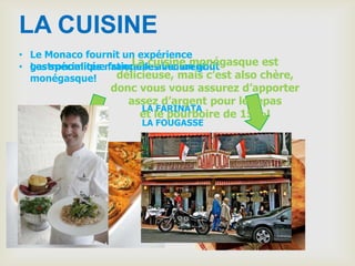LA CUISINE
• Le Monaco fournit un expérience
                       La cuisine monégasque est
• gastronomiquenationelles inclurent…
  Les spécialités française avec un goût
  monégasque!       délicieuse, mais c’est also chère,
                  donc vous vous assurez d’apporter
                     assez d’argent pour le repas
                       LA FARINATA
                       et le pourboire de 15%!
                        LA FOUGASSE
 