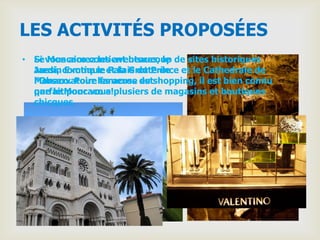 LES ACTIVITÉS PROPOSÉES
• Si vous aimez les aventures, le de sites historiques
  Le Moncaco contient beaucoup
  aussi, Exotique Palais du Prince
  Jardin comme le et la Grotte de et le Cathedrale de
  Monaco. Pour fameuse est
  l'Observatoire les acros du shopping, il est bien connu
  que le pour vous!
  parfaitMoncaco a plusiers de magasins et boutiques
  chicques.
 