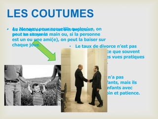LES COUTUMES
• Au concept de famille est très quelqu’un, on
  Le Monaco, pour accueillir important
  peut les serrer la main ou, si la personne
  pour se citoyens!
  est un ou une ami(e), on peut la baiser sur
  chaque joue.                 • Le taux de divorce n’est pas
                                haut aussi parce que souvent
                                les gens ont des vues pratiques
                                sur le mariage.


                             • Chaque couple n’a pas
                               beaucoup d’enfants, mais ils
                               traitent leurs enfants avec
                               beaucoup de soin et patience.
 