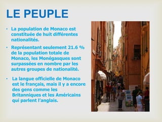 LE PEUPLE
• La population de Monaco est
  constituée de huit différentes
  nationalités.
• Représentant seulement 21.6 %
  de la population totale de
  Monaco, les Monégasques sont
  surpassées en nombre par les
  autres groupes de nationalité.

• La langue officielle de Monaco
  est le français, mais il y a encore
  des gens comme les
  Britanniques et les Américains
  qui parlent l’anglais.
 