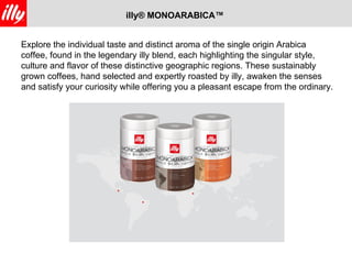 illy® MONOARABICA™


Explore the individual taste and distinct aroma of the single origin Arabica
coffee, found in the legendary illy blend, each highlighting the singular style,
culture and flavor of these distinctive geographic regions. These sustainably
grown coffees, hand selected and expertly roasted by illy, awaken the senses
and satisfy your curiosity while offering you a pleasant escape from the ordinary.
 