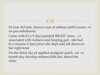 
62 year old lady ,known case of asthma (mild course
on prn nebulizers)
Came with ho 5 days painfull RIGHT knee ,
associated with redness and limping gait , she had
ho trauma 2 days prior she slept and felt down on
her right knee
On the third day pt applied analgesic patch , on
fourth day develop redness.fifth day attend the
clinic
 