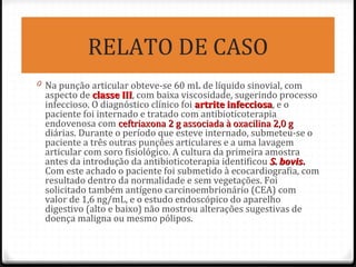 RELATO DE CASO
0 Na punção articular obteve-se 60 mL de líquido sinovial, com
aspecto de classe IIIclasse III, com baixa viscosidade, sugerindo processo
infeccioso. O diagnóstico clínico foi artrite infecciosaartrite infecciosa, e o
paciente foi internado e tratado com antibioticoterapia
endovenosa com ceftriaxona 2 g associada à oxacilina 2,0 gceftriaxona 2 g associada à oxacilina 2,0 g
diárias. Durante o período que esteve internado, submeteu-se o
paciente a três outras punções articulares e a uma lavagem
articular com soro fisiológico. A cultura da primeira amostra
antes da introdução da antibioticoterapia identificou S. bovisS. bovis..
Com este achado o paciente foi submetido à ecocardiografia, com
resultado dentro da normalidade e sem vegetações. Foi
solicitado também antígeno carcinoembrionário (CEA) com
valor de 1,6 ng/mL, e o estudo endoscópico do aparelho
digestivo (alto e baixo) não mostrou alterações sugestivas de
doença maligna ou mesmo pólipos.
 