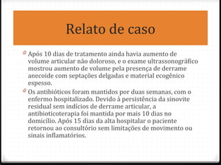 Relato de caso
0 Após 10 dias de tratamento ainda havia aumento de
volume articular não doloroso, e o exame ultrassonográfico
mostrou aumento de volume pela presença de derrame
anecoide com septações delgadas e material ecogênico
espesso.
0 Os antibióticos foram mantidos por duas semanas, com o
enfermo hospitalizado. Devido à persistência da sinovite
residual sem indícios de derrame articular, a
antibioticoterapia foi mantida por mais 10 dias no
domicílio. Após 15 dias da alta hospitalar o paciente
retornou ao consultório sem limitações de movimento ou
sinais inflamatórios.
 