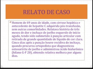 RELATO DE CASO
0 Homem de 69 anos de idade, com cirrose hepática e
antecedente de hepatite C adquirida pós-transfusão,
sem outras comorbidades. Relatava história de três
meses de dor e inchaço de joelho esquerdo de início
agudo, tendo sido submetido à punção articular com
retirada de grande quantidade de líquido de cor clara.
Cinco dias após a punção houve recidiva do inchaço,
quando procurou ortopedista que diagnosticou
osteoartrite de joelho e administrou ácido hialurônico
(hilano G-F 20), obtendo relativa melhora por alguns
dias.
 