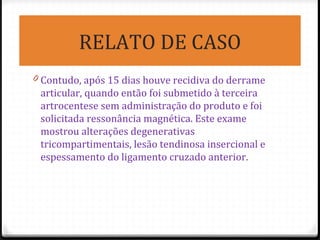 RELATO DE CASO
0 Contudo, após 15 dias houve recidiva do derrame
articular, quando então foi submetido à terceira
artrocentese sem administração do produto e foi
solicitada ressonância magnética. Este exame
mostrou alterações degenerativas
tricompartimentais, lesão tendinosa insercional e
espessamento do ligamento cruzado anterior.
 