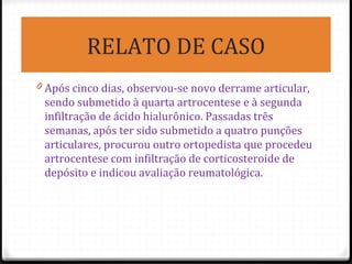 RELATO DE CASO
0 Após cinco dias, observou-se novo derrame articular,
sendo submetido à quarta artrocentese e à segunda
infiltração de ácido hialurônico. Passadas três
semanas, após ter sido submetido a quatro punções
articulares, procurou outro ortopedista que procedeu
artrocentese com infiltração de corticosteroide de
depósito e indicou avaliação reumatológica.
 