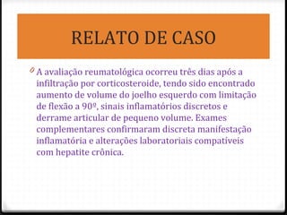 RELATO DE CASO
0 A avaliação reumatológica ocorreu três dias após a
infiltração por corticosteroide, tendo sido encontrado
aumento de volume do joelho esquerdo com limitação
de flexão a 90º, sinais inflamatórios discretos e
derrame articular de pequeno volume. Exames
complementares confirmaram discreta manifestação
inflamatória e alterações laboratoriais compatíveis
com hepatite crônica.
 