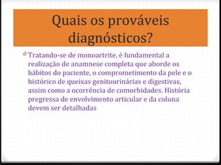 Quais os prováveis
diagnósticos?
0 Tratando-se de monoartrite, é fundamental a
realização de anamnese completa que aborde os
hábitos do paciente, o comprometimento da pele e o
histórico de queixas genitourinárias e digestivas,
assim como a ocorrência de comorbidades. História
pregressa de envolvimento articular e da coluna
devem ser detalhadas
 