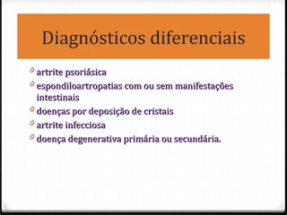 Diagnósticos diferenciais
0 artrite psoriásicaartrite psoriásica
0 espondiloartropatias com ou sem manifestaçõesespondiloartropatias com ou sem manifestações
intestinaisintestinais
0 doenças por deposição de cristaisdoenças por deposição de cristais
0 artrite infecciosaartrite infecciosa
0 doença degenerativa primária ou secundária.doença degenerativa primária ou secundária.
 