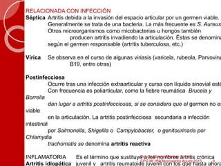 RELACIONADA CON INFECCIÓN
Séptica Artritis debida a la invasión del espacio articular por un germen viable.
Generalmente se trata de una bacteria. La más frecuente es S. Aureus
Otros microorganismos como micobacterias u hongos también
producen artritis invadiendo la articulación. Éstas se denomina
según el germen responsable (artritis tuberculosa, etc.)
Vírica Se observa en el curso de algunas viriasis (varicela, rubeola, Parvoviru
B19, entre otras)
Postinfecciosa
Ocurre tras una infección extraarticular y cursa con líquido sinovial esté
Con frecuencia es poliarticular, como la fiebre reumática Brucela y
Borrelia
dan lugar a artritis postinfecciosas, si se considera que el germen no es
viable
en la articulación. La artritis postinfecciosa secundaria a infección
intestinal
por Salmonella, Shigellla o Campylobacter, o genitourinaria por
Chlamydia
trachomatis se denomina artritis reactiva
INFLAMATORIA Es el término que sustituye a los nombres artritis crónica
Artritis idiopática juvenil y artritis reumatoide juvenil con los que hasta ahora
9
Dr Luis Alberto Ramírez Torres
CPG MI HNI Monoartritis Aguda 2015
 