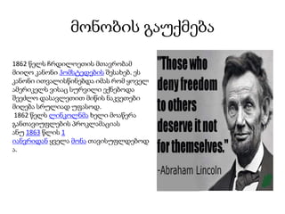 მონობის გაუქმება
1862 წელს ჩრდილოეთის მთავრობამ
მიიღო კანონი ჰომსტედების შესახებ. ეს
კანონი ითვალისწინებდა იმას რომ ყოველ
ამერიკელს ვისაც სურვილი ექნებოდა
შეეძლო დასავლეთით მიწის ნაკვეთები
მიღება სრულიად უფასოდ.
1862 წელს ლინკოლნმა ხელი მოაწერა
განთავიუფლების პროკლამაციას
ანუ 1863 წლის 1
იანვრიდან ყველა მონა თავისუფლდებოდ
ა.
 