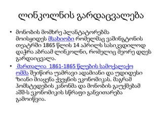 ლინკოლნის გარდაცვალება
• მონობის მომხრე პლანტატორებმა
მოისყიდეს მსახიობი რომელმაც ვაშინგტონის
თეატრში 1865 წლის 14 აპრილს სასიკვდილოდ
დაჭრა აბრაამ ლინკოლნი, რომელიც მეორე დღეს
გარდაიცვალა.
• მართალია 1861-1865 წლების სამოქალაქო
ომმა შეიწირა უამრავი ადამიანი და უდიდესი
ზიანი მიაყენა ქვეყნის ეკონომიკას. მაგრამ
ჰომსტედების კანონმა და მონობის გაუქმებამ
აშშ-ს ეკონომიკის სწრაფი განვითარება
გამოიწვია.
 