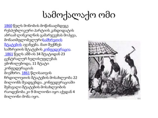სამოქალაქო ომი
1860 წელს მონობის მოწინააღმდეგე
რესპუბლიკური პარტიის კანდიდატის
აბრაამ ლინკოლნის გამარჯვებას მოჰყვა,
მონათმფლობელურისამხრეთის
შტატების აჯანყება. მათ შექმნეს
სამხრეთის შტატების კონფედერაცია.
1861 წელს აშშ-ის 34 შტატიდან 23
ცენტრალურ ხელისუფლებას
ემოჩილებოდა, 11 შტატი
კონფედერაციას
მიემხრო. 1861 წლისათვის
ჩრდილოეთის შტატების მოსახლეობა 22
მილიონს შეადგენდა. კონფედერაციაში
შემავალი შტატების მოსახლეობის
რაოდენობა კი 9 მილიონი იყო აქედან 4
მილიონი მონა იყო.
 