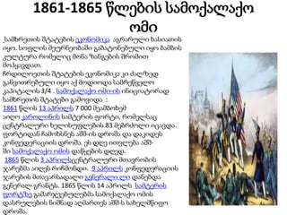 1861-1865 წლების სამოქალაქო
ომი
სამხრეთის შტატების ეკონომიკა აგრარული ხასიათის
იყო. სოფლის მეურნეობაში გაბატონებული იყო ბამბის
კულტურა რომელიც მონა ზანგების შრომით
მოჰყავდათ.
ჩრდილოეთის შტატების ეკონომიკა კი ძალზედ
განვითრებული იყო აქ მოდიოდა სამრეწველო
კაპიტალის 3/4 . სამოქალაქო ომი-ის ინიციატორად
სამხრეთის შტატები გამოვიდა :
1861 წლის 13 აპრილს 7 000 მეამბოხემ
აიღო კაროლინის სამტერის ფორტი, რომელსაც
ცენტრალური ხელისუფლების 83 მებრძოლი იცავდა.
ფორტიდან ჩამოხსნეს აშშ-ის დროშა და დაკიდეს
კონფედერაციის დროშა. ეს დღე ითვლება აშშ-
ში სამოქალაქო ომის დაწყების დღედ.
1865 წლის 3 აპრილსცენტრალური მთავრობის
ჯარებმა აიღეს რიჩმონდი. 9 აპრილს კონფედერაციის
ჯარების მთავარსადალი გენერალი ლი დანებდა
გენერალ გრანტს. 1865 წლის 14 აპრილს სამტერის
ფორტზე გამარჯვებულებმა სამოქალაქო ომის
დასრულების ნიშნად აღმართეს აშშ-ს სახელმწიფო
დროშა.
 