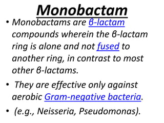 Monobactam
• Monobactams are β-lactam
compounds wherein the β-lactam
ring is alone and not fused to
another ring, in contrast to most
other β-lactams.
• They are effective only against
aerobic Gram-negative bacteria.
• (e.g., Neisseria, Pseudomonas).