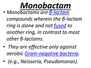 Monobactam
• Monobactams are β-lactam
compounds wherein the β-lactam
ring is alone and not fused to
another ring, in contrast to most
other β-lactams.
• They are effective only against
aerobic Gram-negative bacteria.
• (e.g., Neisseria, Pseudomonas).
 