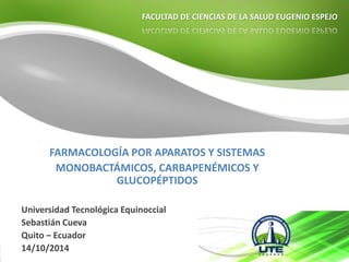 FACULTAD DE CIENCIAS DE LA SALUD EUGENIO ESPEJO 
FARMACOLOGÍA POR APARATOS Y SISTEMAS 
MONOBACTÁMICOS, CARBAPENÉMICOS Y 
GLUCOPÉPTIDOS 
Universidad Tecnológica Equinoccial 
Sebastián Cueva 
Quito – Ecuador 
14/10/2014 
 